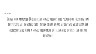 Ihavenowanalysed10differentmusicvideo’sandpickedouttheshotsthat
interested me.BydoingthisIthinkithashelpedmedecided whatshotsare
successful andmakeamusicvideomoreenticing andinteresting forthe
audience.
 