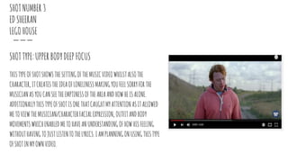 SHOTNUMBER3
EDSHEERAN
LEGOHOUSE
SHOTTYPE:UPPERBODYDEEPFOCUS
THISTYPEOFSHOTSHOWSTHESETTINGOFTHEMUSICVIDEOWHILSTALSOTHE
CHARACTER,ITCREATESTHEIDEAOFLONELINESSMAKINGYOUFEELSORRYFORTHE
MUSICIANASYOUCANSEETHEEMPTINESSOFTHEAREAANDHOWHEISALONE.
ADDITIONALLYTHISTYPEOFSHOTISONETHATCAUGHTMYATTENTIONASITALLOWED
METOVIEWTHEMUSICIAN/CHARACTERFACIALEXPRESSION, OUTFITANDBODY
MOVEMENTSWHICHENABLEDMETOHAVEANUNDERSTANDINGOFHOWHISFEELING
WITHOUTHAVINGTOJUSTLISTENTOTHELYRICS.IAMPLANNINGONUSINGTHISTYPE
OFSHOTINMYOWNVIDEO.
 