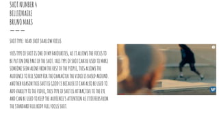 SHOTNUMBER4
BILLIONAIRE
BRUNOMARS
SHOTTYPE: HEADSHOTSHALLOWFOCUS
tHISTYPEOFSHOTISONEOFMYFAVOURITES,ASITALLOWSTHEFOCUSTO
BEPUTONONEPARTOFTHESHOT.tHISTYPE OFSHOTCANBEUSEDTOMAKE
SOMEONESEEMALONEFROMTHERESTOFTHEPEOPLE, THISALLOWSTHE
AUDIENCETOFEELSORRYFORTHECHARACTERTHEVIDEOISBASEDAROUND.
aNOTHERREASONTHISSHOTISGOODISBECAUSEITCANALSOBEUSEDTO
ADDVARIETYTOTHEVIDEO,THISTYPEOFSHOTISATTRACTIVETOTHEEYE
ANDCANBEUSEDTOKEEP THEAUDIENCE'SATTENTIONASITDIFFERSFROM
THESTANDARDFULLBODYFULLFOCUSSHOT.
 