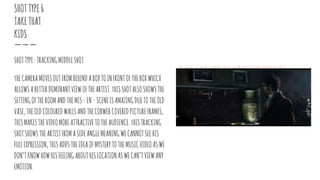 SHOTTYPE6
TAKETHAT
KIDS
SHOTTYPE:TRACKINGMIDDLESHOT
tHECAMERAMOVESOUTFROMBEHINDABOXTOINFRONTOFTHEBOXWHICH
ALLOWSABETTERDOMINANTVIEWOFTHEARTIST.tHISSHOTALSOSHOWSTHE
SETTINGOFTHEROOMANDTHEMIS-EN-SCENEISAMAZINGDUETOTHEOLD
VASE,THEOLDCOLOUREDWALLSANDTHECOBWEBCOVEREDPICTUREFRAMES,
THISMAKESTHEVIDEOMOREATTRACTIVETOTHEAUDIENCE.tHISTRACKING
SHOTSHOWSTHEARTISTFROMASIDEANGLEMEANINGWECANNOTSEEHIS
FULLEXPRESSION,THISADDSTHEIDEAOFMYSTERYTOTHEMUSICVIDEOASWE
DON’TKNOWHOWHISFEELINGABOUTHISLOCATIONASWECAN’TVIEWANY
EMOTION.
 
