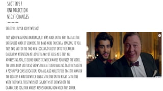 SHOTTYPE7
ONEDIRECTION
NIGHTCHANGES
SHOTTYPE:UPPERBODYTWOSHOT
THISVIDEOWASDONEAMAZINGLY,ITWASMADEINTHEWAYTHATALLTHE
SHOTSUSEDMADEITSEEMLIKETHEBANDWERETALKING/SINGINGTOYOU.
THISTWOSHOTOFTHETWOMENLOOKINGDIRECTLYINTOTHECAMERA
CAUGHTMYATTENTIONASILOVETHEWAYITFEELSASIFTHEYARE
ADDRESSINGYOU,ITSEEMSREALISTICWHICHMAKESYOUENJOYTHEVIDEO.
THEUPPERBODYSHOTALSOSHOWSTHEIRATTIREREVEALINGTHATTHEYAREIN
APOSHUPPERCLASSLOCATION,YOUAREALSOABLETOTELLTHATTHEMANON
THERIGHTISAWAITORWHICHREVEALSTHEONEONTHERIGHTISTHEONE
WITHTHEPOWER.THISTWOSHOTISGREATASITSHOWSBOTHTHE
CHARACTERSTOGETHERWHILSTALSOSHOWINGHOWMUCHTHEYDIFFER.
 