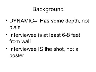 Background DYNAMIC=  Has some depth, not plain Interviewee is at least 6-8 feet from wall Interviewee IS the shot, not a poster 