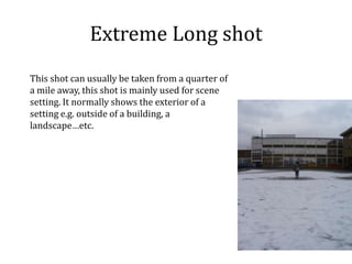 Extreme Long shotThis shot can usually be taken from a quarter of a mile away, this shot is mainly used for scene setting. It normally shows the exterior of a setting e.g. outside of a building, a landscape…etc.