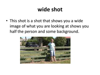 wide shot
• This shot is a shot that shows you a wide
  image of what you are looking at shows you
  half the person and some background.
 