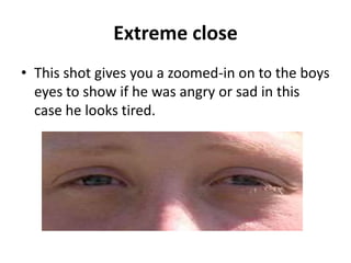 Extreme close
• This shot gives you a zoomed-in on to the boys
  eyes to show if he was angry or sad in this
  case he looks tired.
 