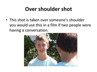 Over shoulder shot
• This shot is taken over someone's shoulder
  you would use this in a film if two people were
  having a conversation.
 