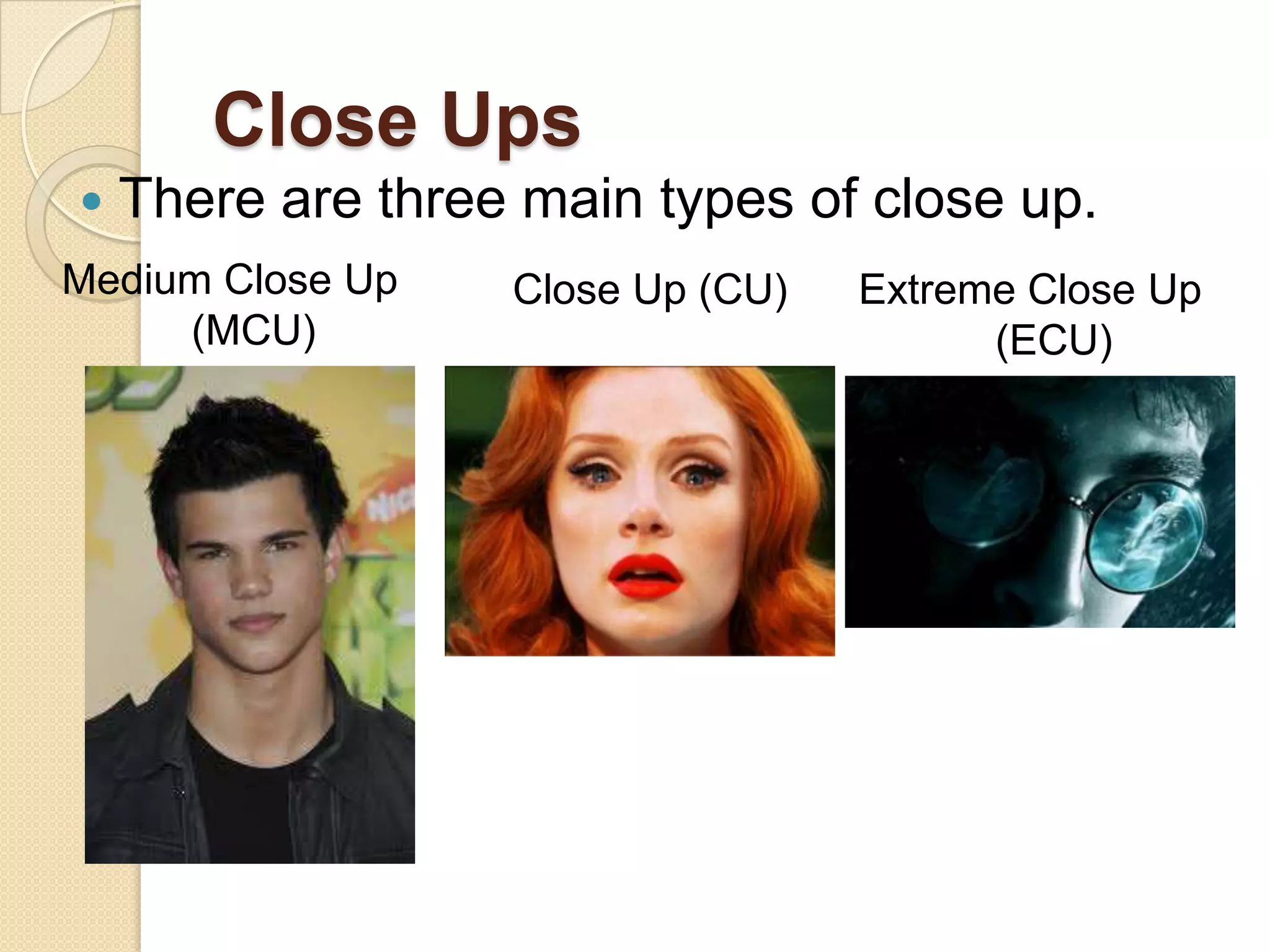 Close Ups
   There are three main types of close up.
Medium Close Up    Close Up (CU)   Extreme Close Up
     (MCU)                               (ECU)
 