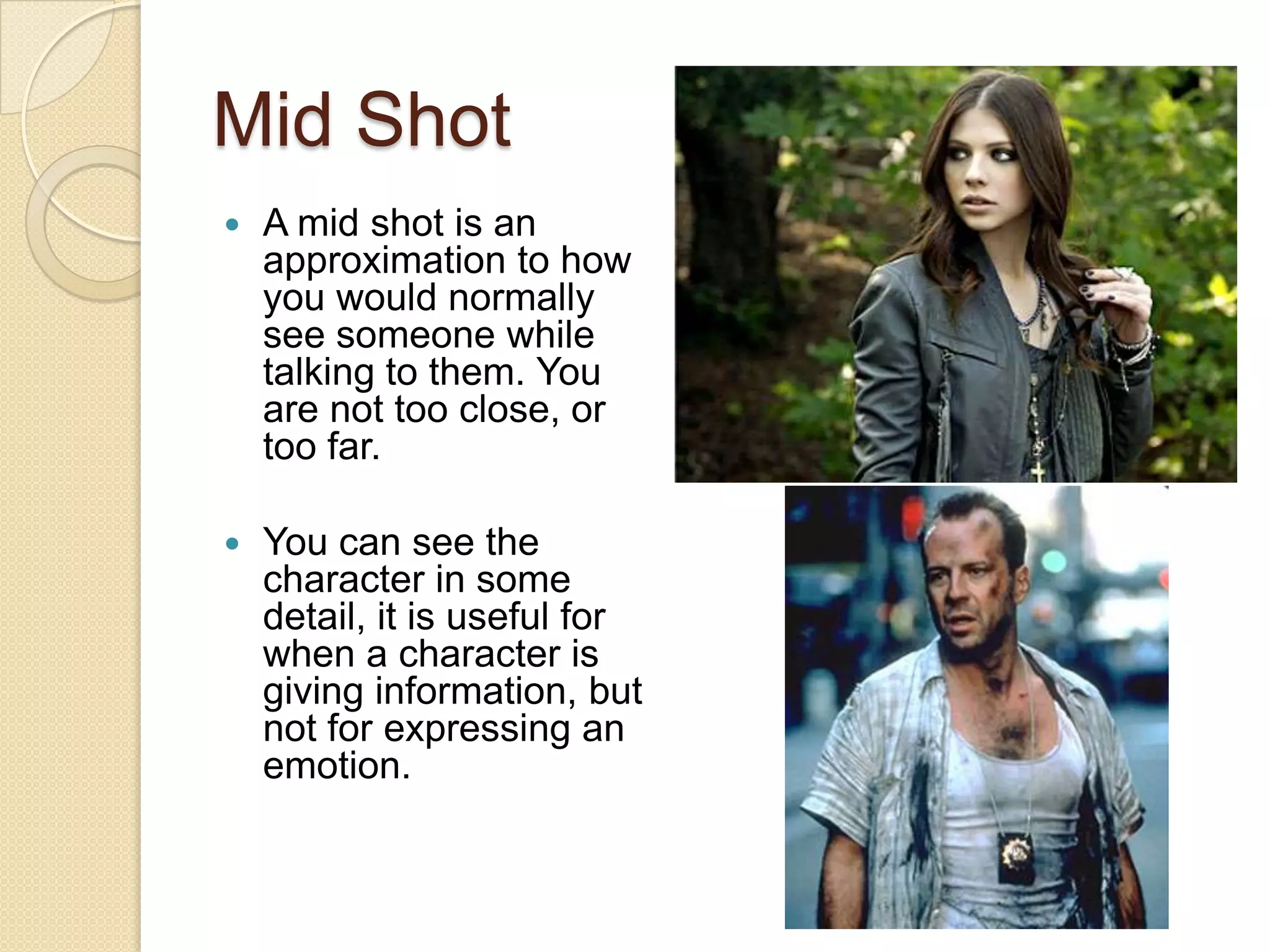 Mid Shot
   A mid shot is an
    approximation to how
    you would normally
    see someone while
    talking to them. You
    are not too close, or
    too far.

   You can see the
    character in some
    detail, it is useful for
    when a character is
    giving information, but
    not for expressing an
    emotion.
 