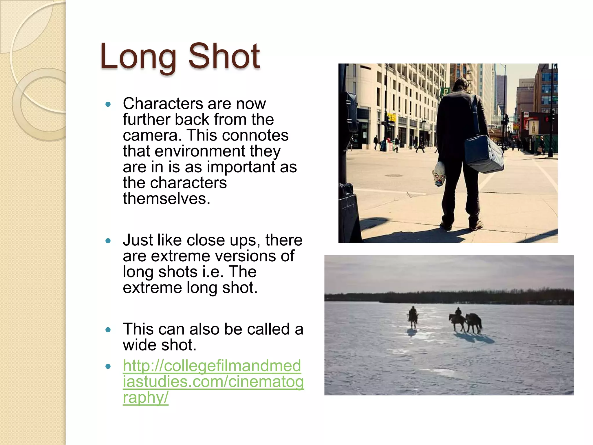 Long Shot
   Characters are now
    further back from the
    camera. This connotes
    that environment they
    are in is as important as
    the characters
    themselves.

   Just like close ups, there
    are extreme versions of
    long shots i.e. The
    extreme long shot.

   This can also be called a
    wide shot.
   http://collegefilmandmed
    iastudies.com/cinematog
    raphy/
 
