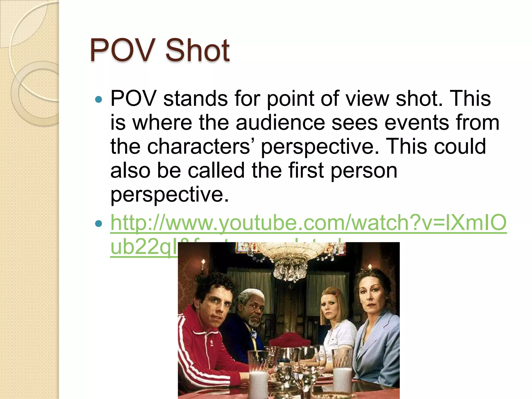 POV Shot
 POV stands for point of view shot. This
  is where the audience sees events from
  the characters’ perspective. This could
  also be called the first person
  perspective.
 http://www.youtube.com/watch?v=lXmIO
  ub22qI&feature=related
 