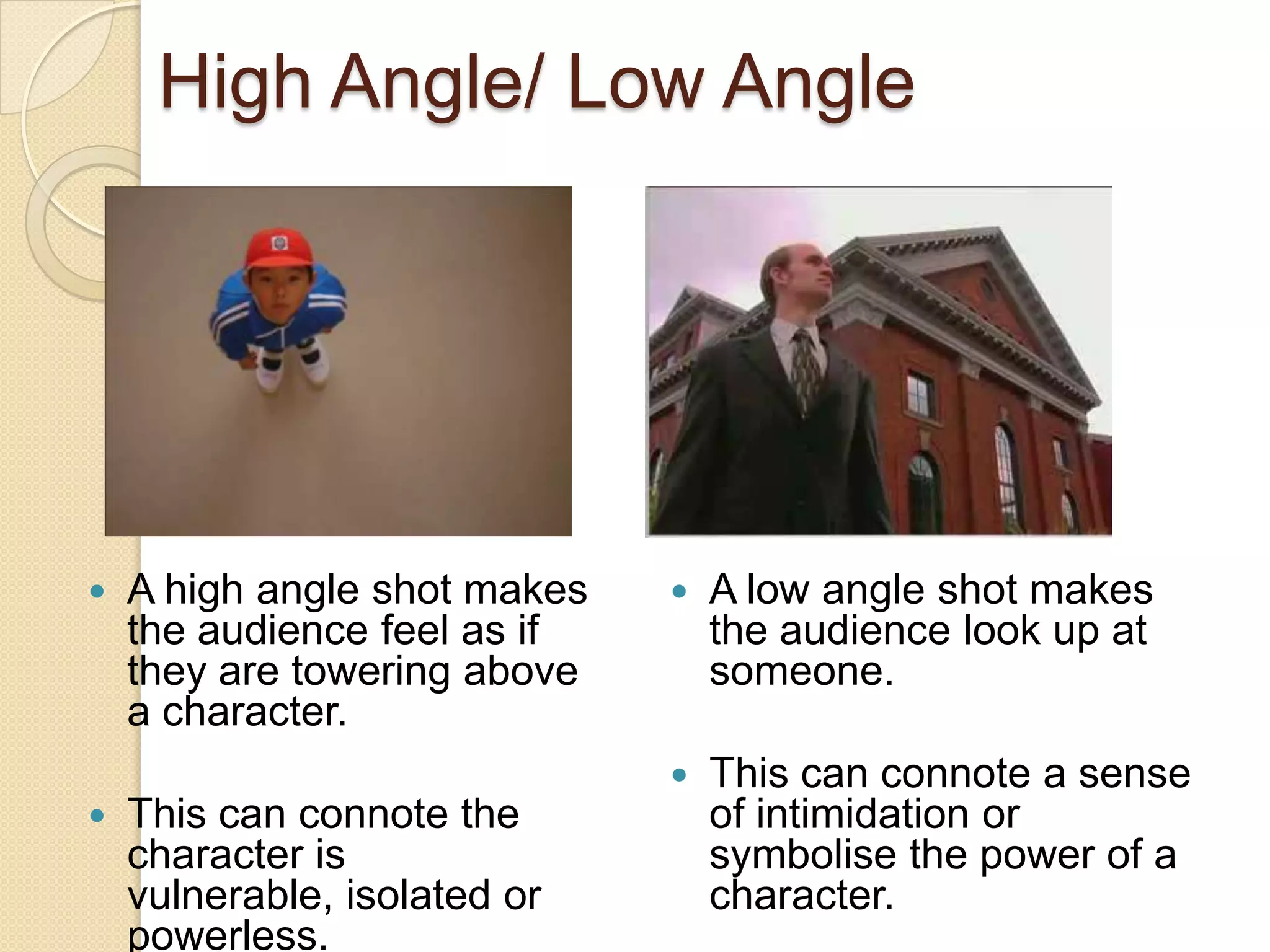 High Angle/ Low Angle




   A high angle shot makes      A low angle shot makes
    the audience feel as if       the audience look up at
    they are towering above       someone.
    a character.
                                 This can connote a sense
   This can connote the          of intimidation or
    character is                  symbolise the power of a
    vulnerable, isolated or       character.
    powerless.
 