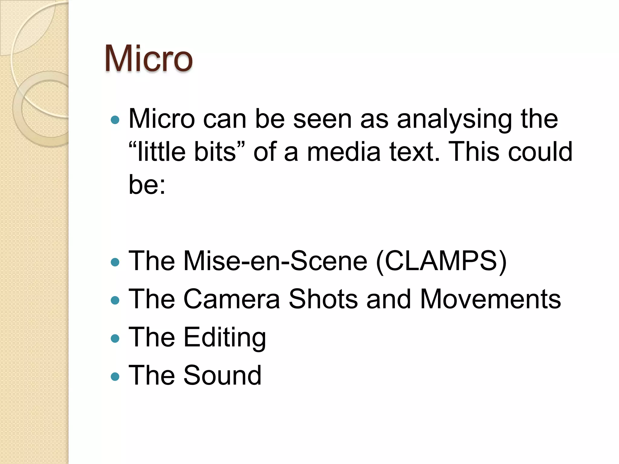 Micro
   Micro can be seen as analysing the
    “little bits” of a media text. This could
    be:

 The Mise-en-Scene (CLAMPS)
 The Camera Shots and Movements
 The Editing
 The Sound
 