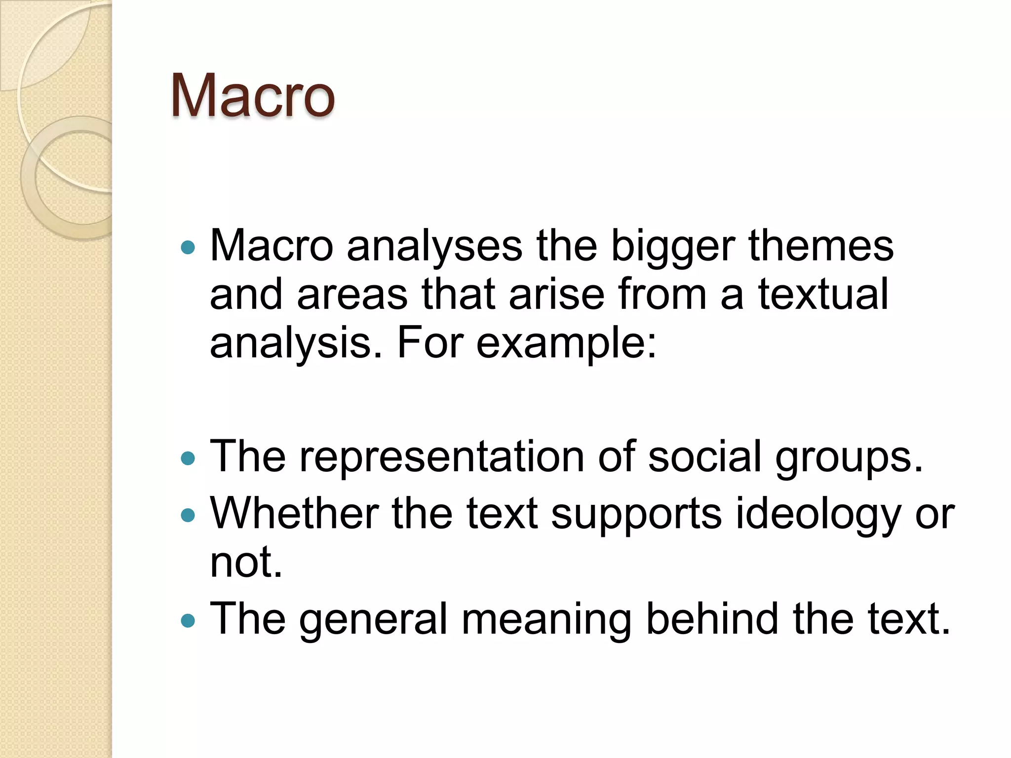 Macro

   Macro analyses the bigger themes
    and areas that arise from a textual
    analysis. For example:

 The representation of social groups.
 Whether the text supports ideology or
  not.
 The general meaning behind the text.
 