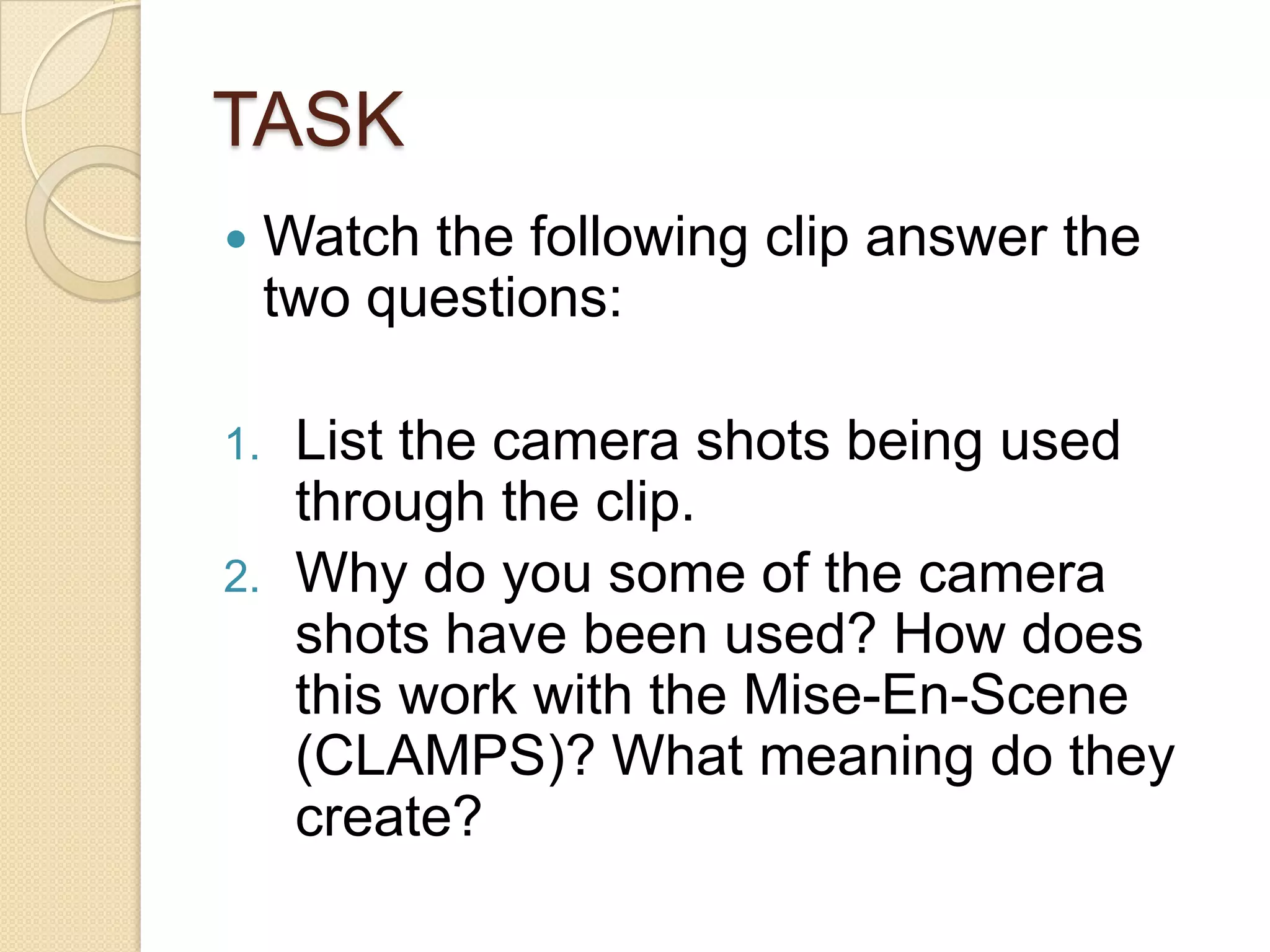 TASK
    Watch the following clip answer the
     two questions:

1.    List the camera shots being used
      through the clip.
2.    Why do you some of the camera
      shots have been used? How does
      this work with the Mise-En-Scene
      (CLAMPS)? What meaning do they
      create?
 