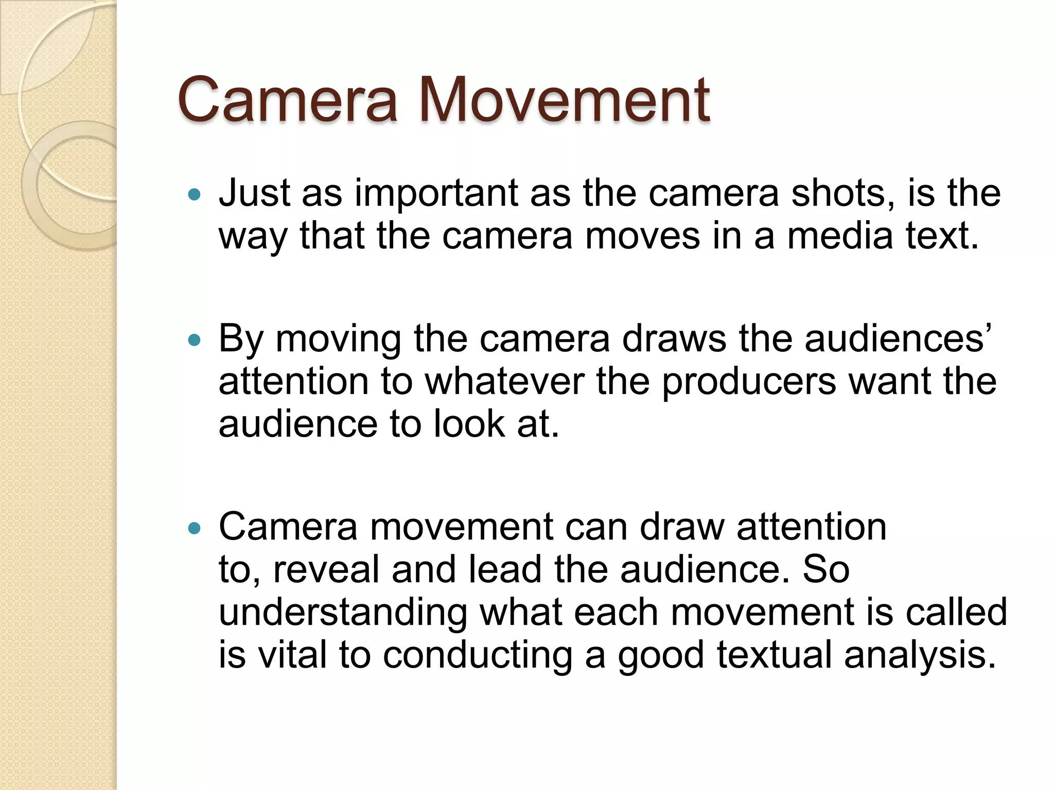Camera Movement
   Just as important as the camera shots, is the
    way that the camera moves in a media text.

   By moving the camera draws the audiences’
    attention to whatever the producers want the
    audience to look at.

   Camera movement can draw attention
    to, reveal and lead the audience. So
    understanding what each movement is called
    is vital to conducting a good textual analysis.
 