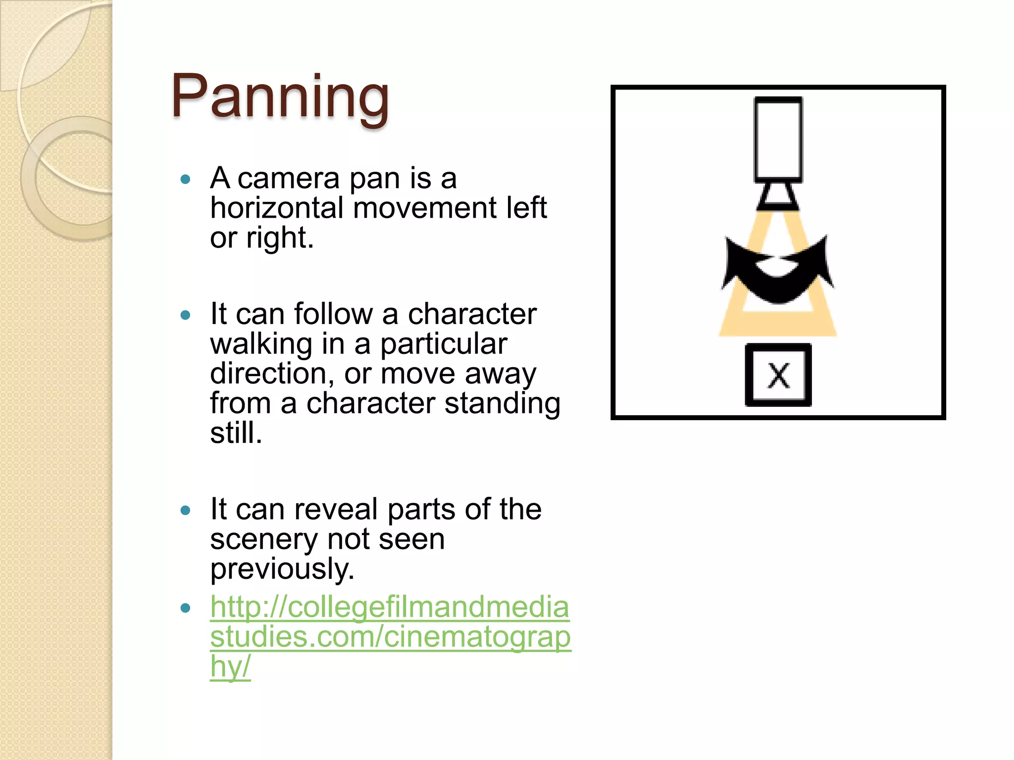 Panning
   A camera pan is a
    horizontal movement left
    or right.

   It can follow a character
    walking in a particular
    direction, or move away
    from a character standing
    still.

 It can reveal parts of the
  scenery not seen
  previously.
 http://collegefilmandmedia
  studies.com/cinematograp
  hy/
 
