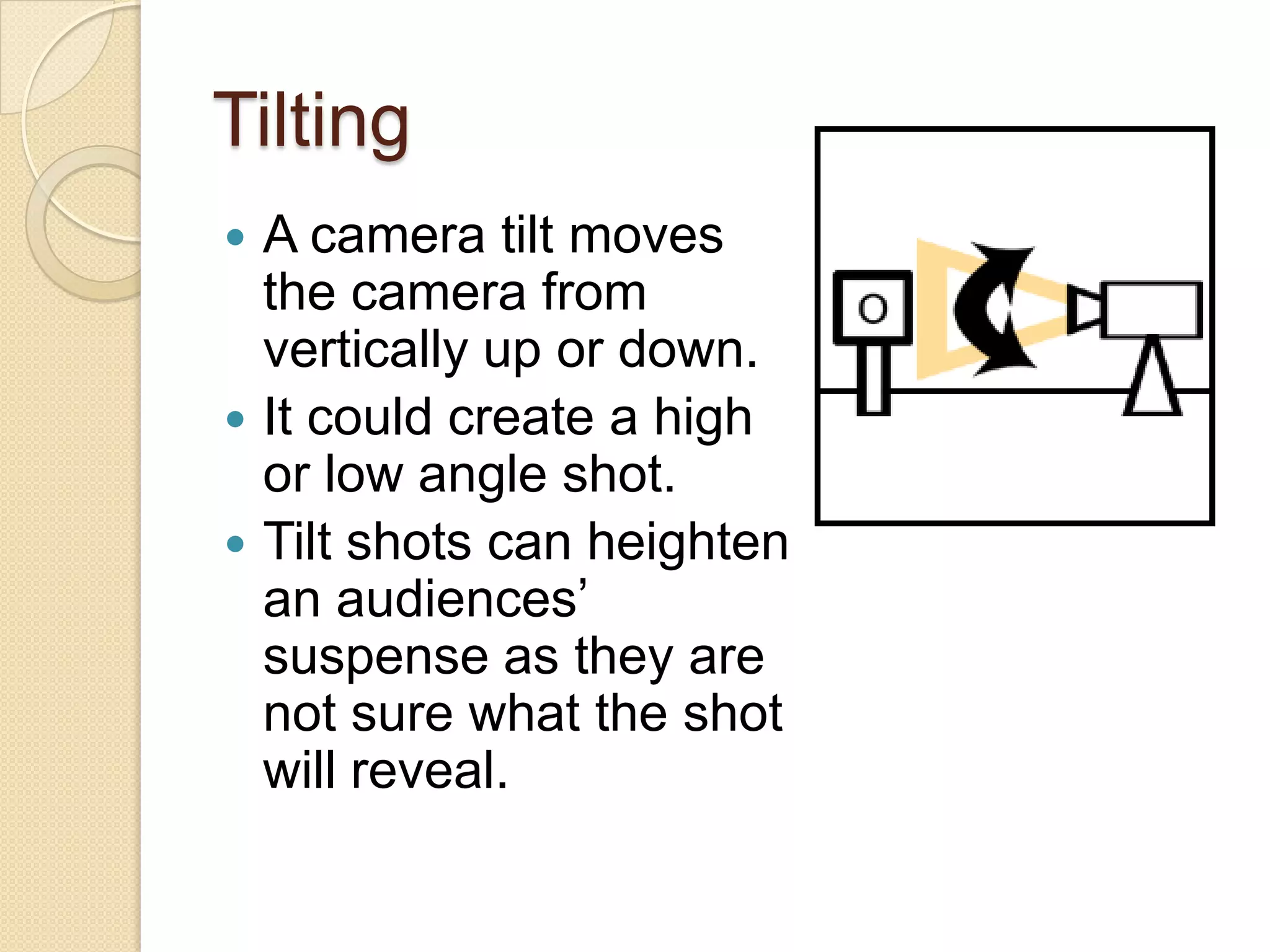 Tilting
 A camera tilt moves
  the camera from
  vertically up or down.
 It could create a high
  or low angle shot.
 Tilt shots can heighten
  an audiences’
  suspense as they are
  not sure what the shot
  will reveal.
 