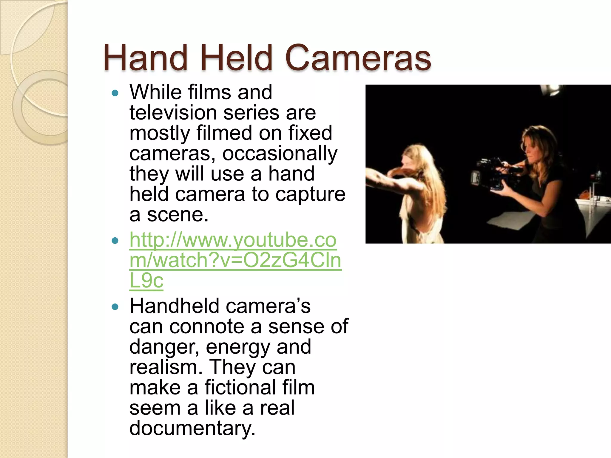 Hand Held Cameras
 While films and
  television series are
  mostly filmed on fixed
  cameras, occasionally
  they will use a hand
  held camera to capture
  a scene.
 http://www.youtube.co
  m/watch?v=O2zG4Cln
  L9c
 Handheld camera’s
  can connote a sense of
  danger, energy and
  realism. They can
  make a fictional film
  seem a like a real
  documentary.
 
