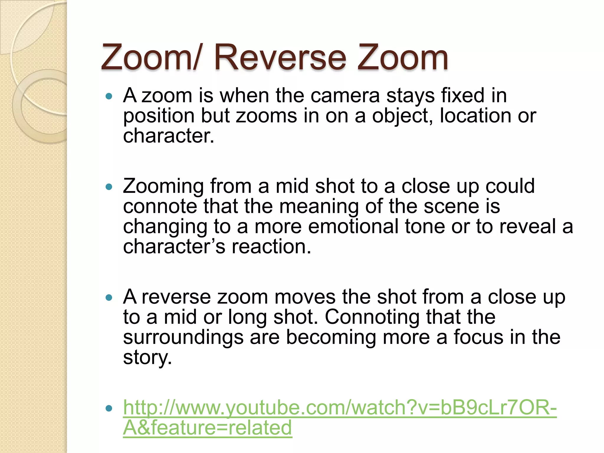 Zoom/ Reverse Zoom
   A zoom is when the camera stays fixed in
    position but zooms in on a object, location or
    character.

   Zooming from a mid shot to a close up could
    connote that the meaning of the scene is
    changing to a more emotional tone or to reveal a
    character’s reaction.

   A reverse zoom moves the shot from a close up
    to a mid or long shot. Connoting that the
    surroundings are becoming more a focus in the
    story.

   http://www.youtube.com/watch?v=bB9cLr7OR-
    A&feature=related
 