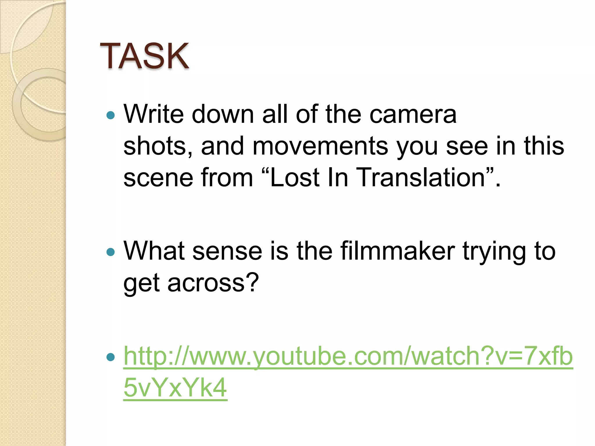 TASK
   Write down all of the camera
    shots, and movements you see in this
    scene from “Lost In Translation”.

   What sense is the filmmaker trying to
    get across?

   http://www.youtube.com/watch?v=7xfb
    5vYxYk4
 