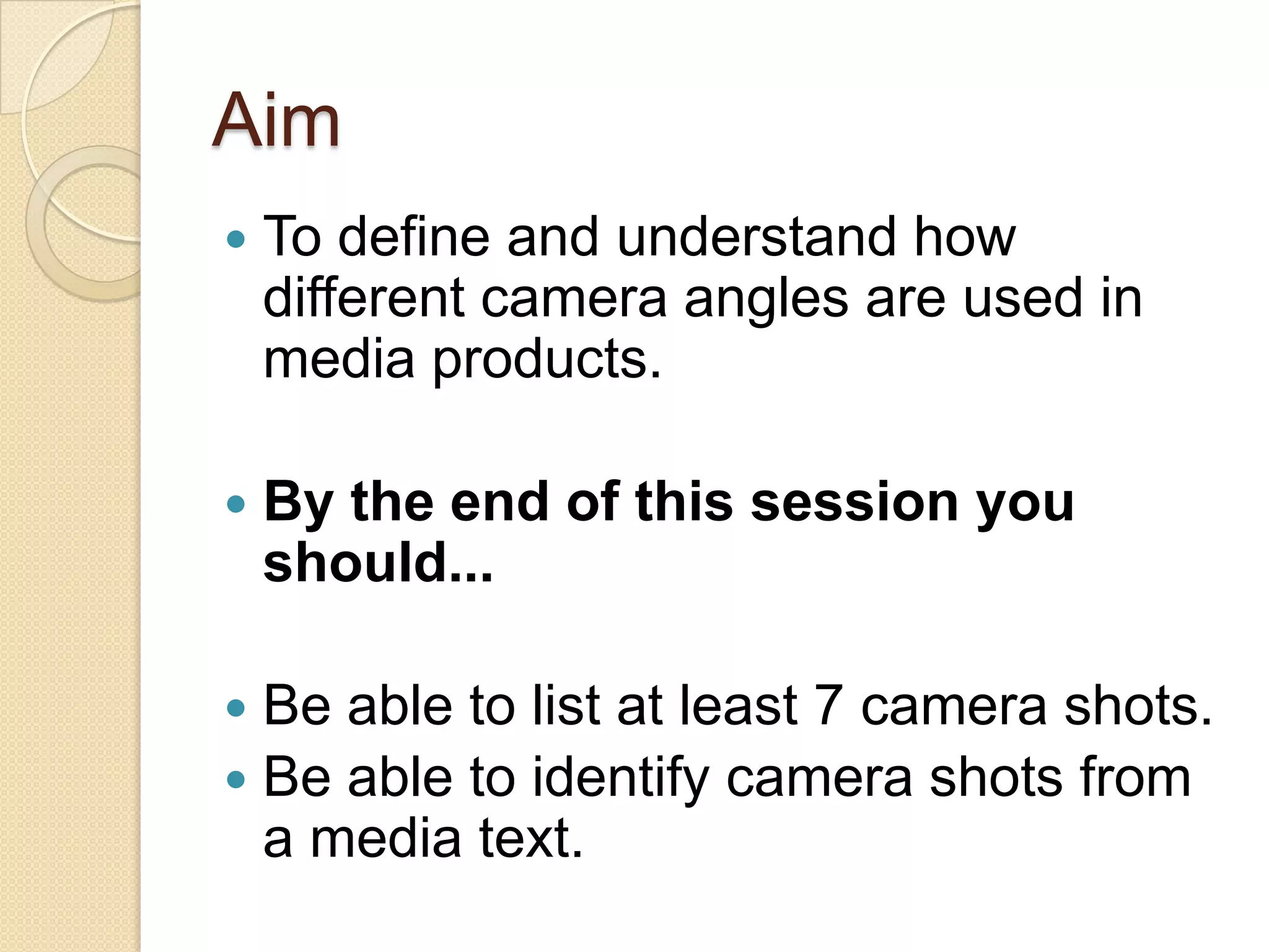 Aim
   To define and understand how
    different camera angles are used in
    media products.

   By the end of this session you
    should...

 Be able to list at least 7 camera shots.
 Be able to identify camera shots from
  a media text.
 
