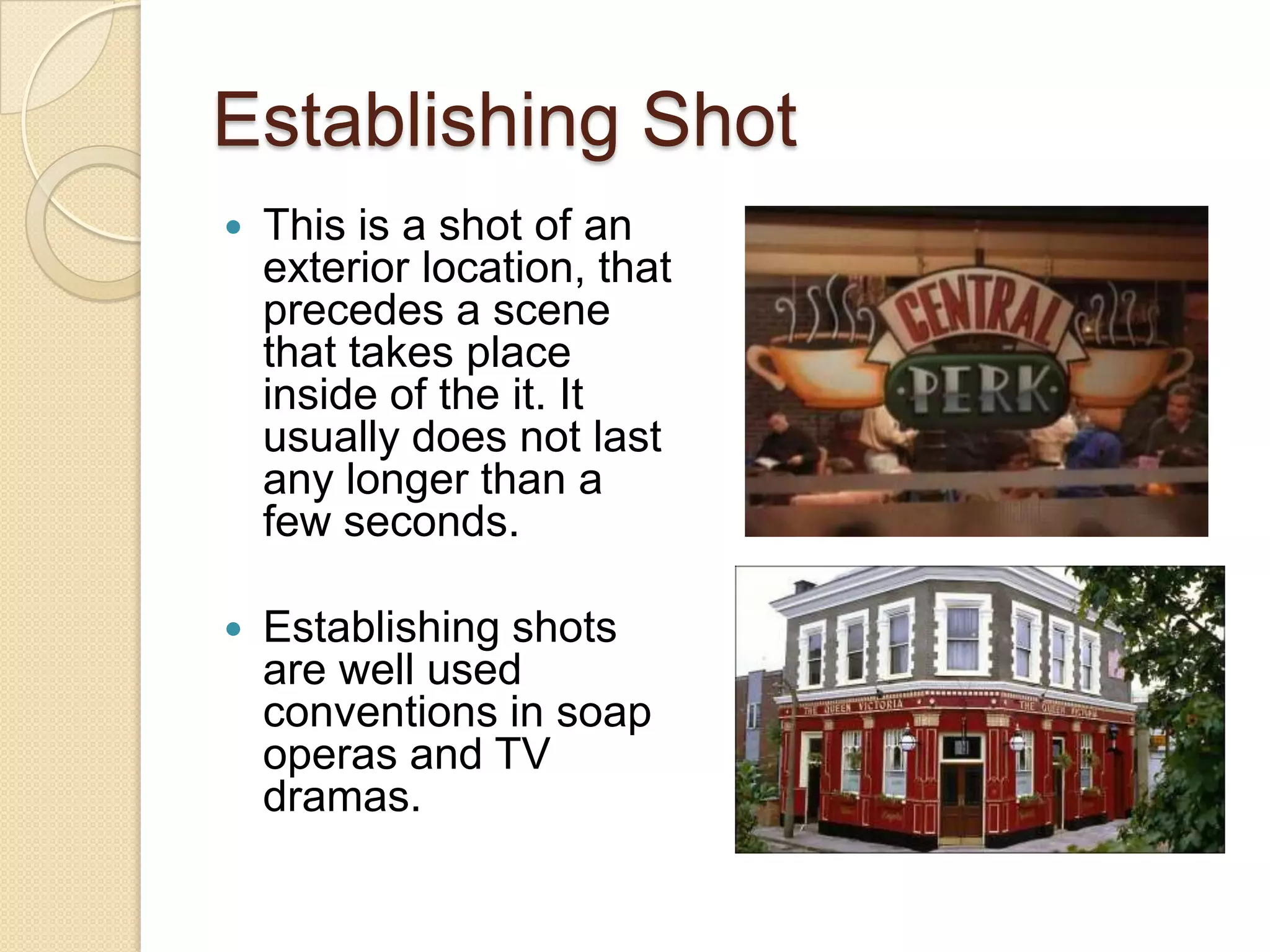 Establishing Shot
   This is a shot of an
    exterior location, that
    precedes a scene
    that takes place
    inside of the it. It
    usually does not last
    any longer than a
    few seconds.

   Establishing shots
    are well used
    conventions in soap
    operas and TV
    dramas.
 