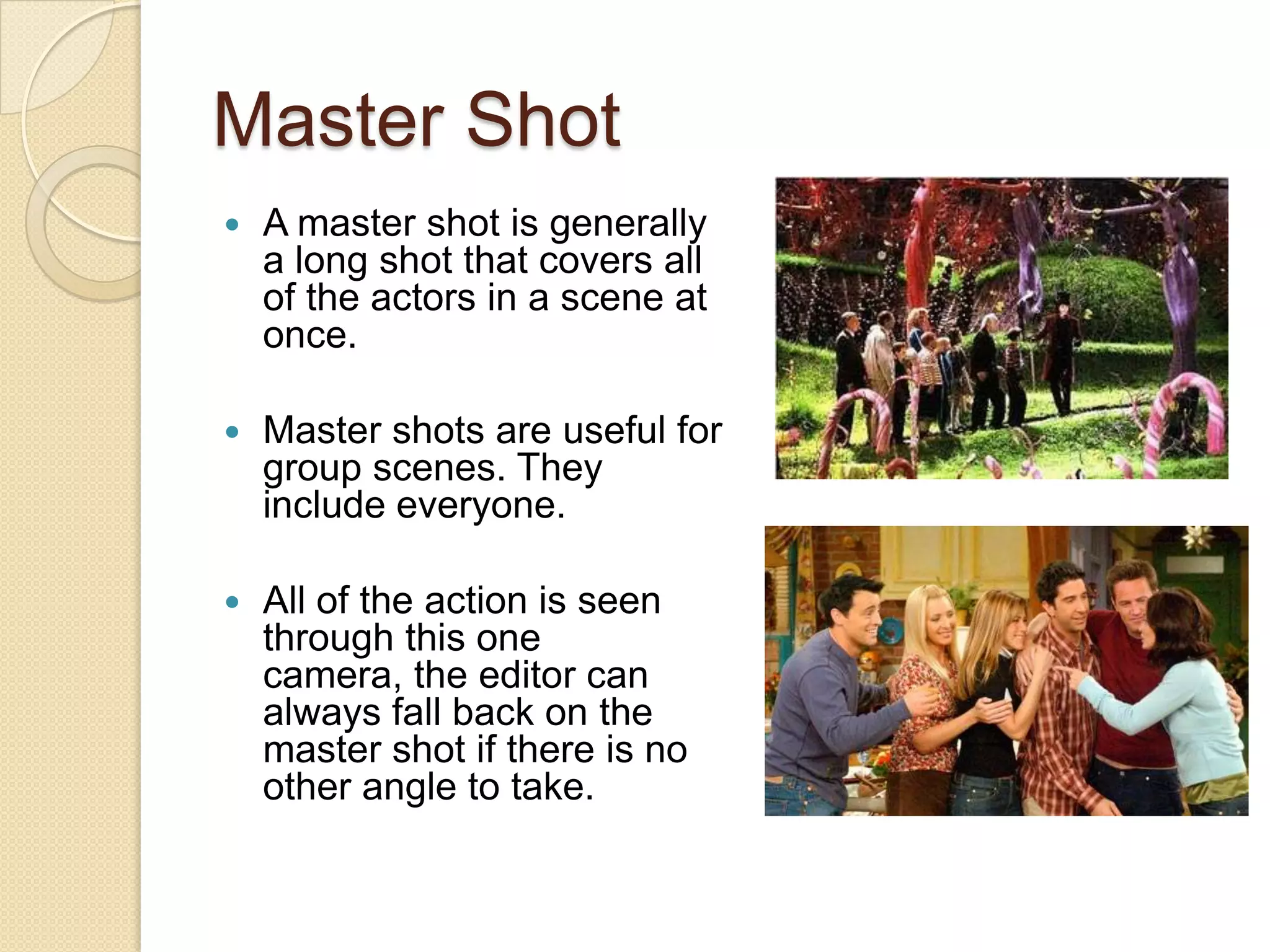 Master Shot
   A master shot is generally
    a long shot that covers all
    of the actors in a scene at
    once.

   Master shots are useful for
    group scenes. They
    include everyone.

   All of the action is seen
    through this one
    camera, the editor can
    always fall back on the
    master shot if there is no
    other angle to take.
 