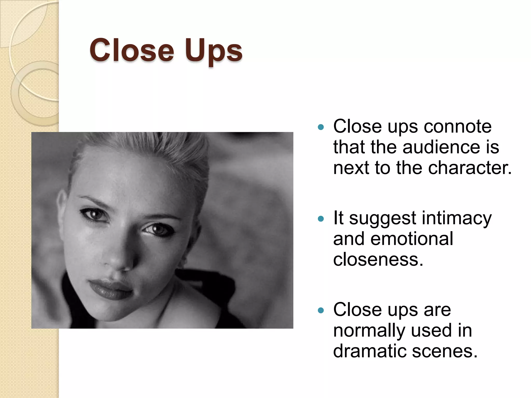 Close Ups

               Close ups connote
                that the audience is
                next to the character.

               It suggest intimacy
                and emotional
                closeness.

               Close ups are
                normally used in
                dramatic scenes.
 