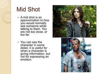 Mid Shot
   A mid shot is an
    approximation to how
    you would normally
    see someone while
    talking to them. You
    are not too close, or
    too far.

   You can see the
    character in some
    detail, it is useful for
    when a character is
    giving information, but
    not for expressing an
    emotion.
 