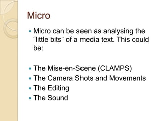 Micro
   Micro can be seen as analysing the
    “little bits” of a media text. This could
    be:

 The Mise-en-Scene (CLAMPS)
 The Camera Shots and Movements
 The Editing
 The Sound
 