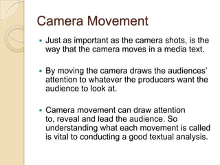 Camera Movement
   Just as important as the camera shots, is the
    way that the camera moves in a media text.

   By moving the camera draws the audiences’
    attention to whatever the producers want the
    audience to look at.

   Camera movement can draw attention
    to, reveal and lead the audience. So
    understanding what each movement is called
    is vital to conducting a good textual analysis.
 