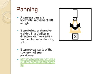 Panning
   A camera pan is a
    horizontal movement left
    or right.

   It can follow a character
    walking in a particular
    direction, or move away
    from a character standing
    still.

 It can reveal parts of the
  scenery not seen
  previously.
 http://collegefilmandmedia
  studies.com/cinematograp
  hy/
 