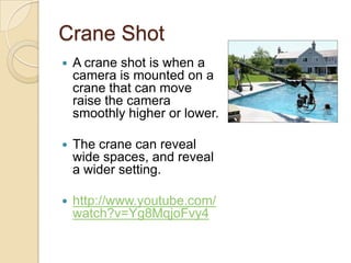 Crane Shot
   A crane shot is when a
    camera is mounted on a
    crane that can move
    raise the camera
    smoothly higher or lower.

   The crane can reveal
    wide spaces, and reveal
    a wider setting.

   http://www.youtube.com/
    watch?v=Yg8MqjoFvy4
 