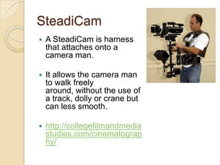 SteadiCam
   A SteadiCam is harness
    that attaches onto a
    camera man.

   It allows the camera man
    to walk freely
    around, without the use of
    a track, dolly or crane but
    can less smooth.

   http://collegefilmandmedia
    studies.com/cinematograp
    hy/
 