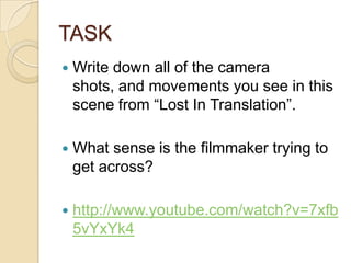 TASK
   Write down all of the camera
    shots, and movements you see in this
    scene from “Lost In Translation”.

   What sense is the filmmaker trying to
    get across?

   http://www.youtube.com/watch?v=7xfb
    5vYxYk4
 