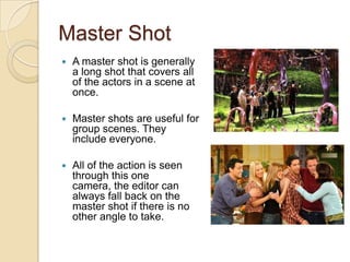 Master Shot
   A master shot is generally
    a long shot that covers all
    of the actors in a scene at
    once.

   Master shots are useful for
    group scenes. They
    include everyone.

   All of the action is seen
    through this one
    camera, the editor can
    always fall back on the
    master shot if there is no
    other angle to take.
 