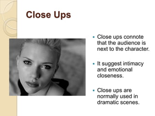 Close Ups

               Close ups connote
                that the audience is
                next to the character.

               It suggest intimacy
                and emotional
                closeness.

               Close ups are
                normally used in
                dramatic scenes.
 