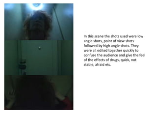 In this scene the shots used were low
angle shots, point of view shots
followed by high angle shots. They
were all edited together quickly to
confuse the audience and give the feel
of the effects of drugs, quick, not
stable, afraid etc.
 