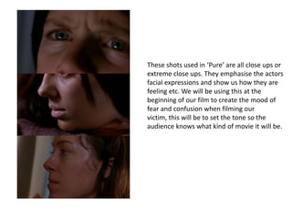 These shots used in ‘Pure’ are all close ups or
extreme close ups. They emphasise the actors
facial expressions and show us how they are
feeling etc. We will be using this at the
beginning of our film to create the mood of
fear and confusion when filming our
victim, this will be to set the tone so the
audience knows what kind of movie it will be.
 