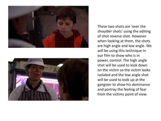 These two shots are ‘over the
shoulder shots’ using the editing
of shot reverse shot. However
when looking at them, the shots
are high angle and low angle. We
will be using this technique in
our film to show who is in
power, control. The high angle
shot will be used to look down
on the victim so the victim looks
isolated and the low angle shot
will be used to look up at the
gangster to show his dominance
and portray the feeling of fear
from the victims point of view.
 