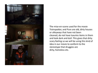 The mise-en-scene used for the movie
Trainspotter, and Pure are old, dirty houses
or alleyways that have not been
cleaned, do not have luxuries items in them
and look dark and dull. This gives that dirty
scary feeling so we will be using this kind of
idea in our movie to conform to the
stereotype that druggies are
dirty, homeless etc.
 