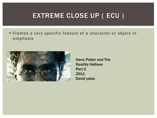  Frames a very specific feature of a character or object of
emphasis
EXTREME CLOSE UP ( ECU )
Harry Potter and The
Deathly Hallows
Part 2
2011
David yates
 