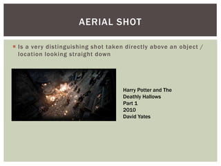  Is a very distinguishing shot taken directly above an object /
location looking straight down
AERIAL SHOT
Harry Potter and The
Deathly Hallows
Part 1
2010
David Yates
 