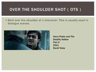  Shot over the shoulder of a character. This is usually used in
dialogue scenes.
OVER THE SHOULDER SHOT ( OTS )
Harry Potter and The
Deathly Hallow
Part 2
2011
David Yates
 