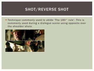  Technique commonly used to abide ‘The 180° rule’. This is
commonly used during a dialogue scene using opposite over
the shoulder shots.
SHOT/REVERSE SHOT
 