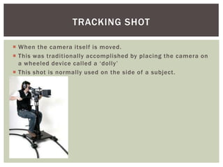  When the camera itself is moved.
 This was traditionally accomplished by placing the camera on
a wheeled device called a ‘dolly’
 This shot is normally used on the side of a subject.
TRACKING SHOT
 