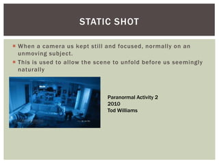  When a camera us kept still and focused, normally on an
unmoving subject.
 This is used to allow the scene to unfold before us seemingly
naturally
STATIC SHOT
Paranormal Activity 2
2010
Tod Williams
 