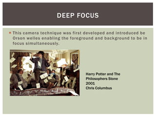  This camera technique was first developed and introduced be
Orson welles enabling the foreground and background to be in
focus simultaneously.
DEEP FOCUS
Harry Potter and The
Philosophers Stone
2001
Chris Columbus
 