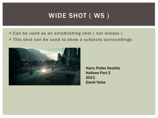  Can be used as an establishing shot ( not always )
 This shot can be used to show a subjects surroundings
WIDE SHOT ( WS )
Harry Potter Deathly
Hallows Part 2
2011
David Yates
 