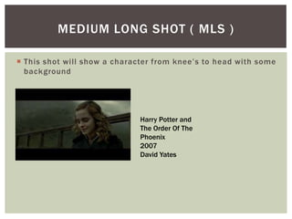  This shot will show a character from knee’s to head with some
background
MEDIUM LONG SHOT ( MLS )
Harry Potter and
The Order Of The
Phoenix
2007
David Yates
 